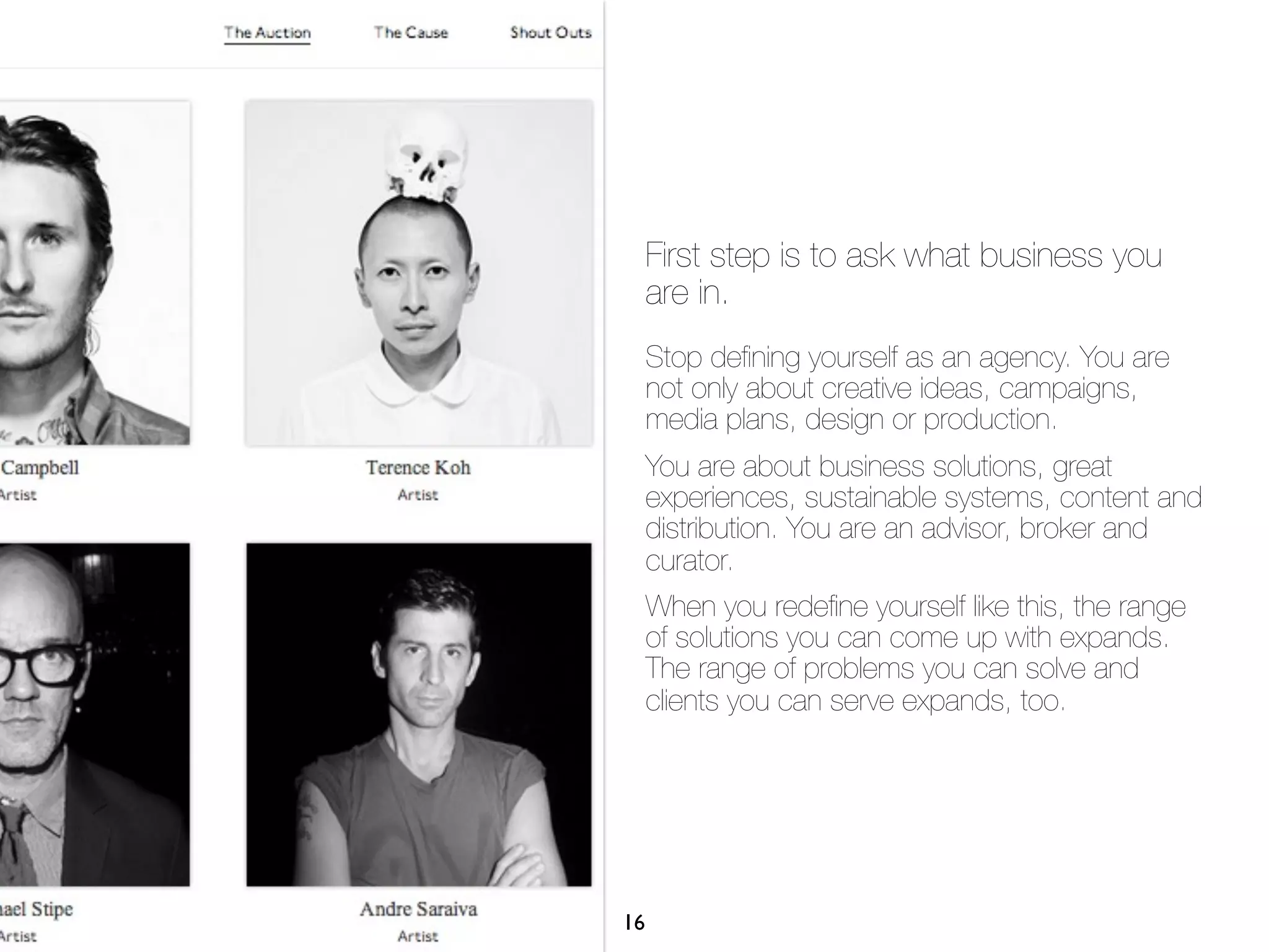 First step is to ask what business you
     are in.
     Stop deﬁning yourself as an agency. You are
     not only about creative ideas, campaigns,
     media plans, design or production.
     You are about business solutions, great
     experiences, sustainable systems, content and
     distribution. You are an advisor, broker and
     curator.
     When you redeﬁne yourself like this, the range
     of solutions you can come up with expands.
     The range of problems you can solve and
     clients you can serve expands, too.




16
 