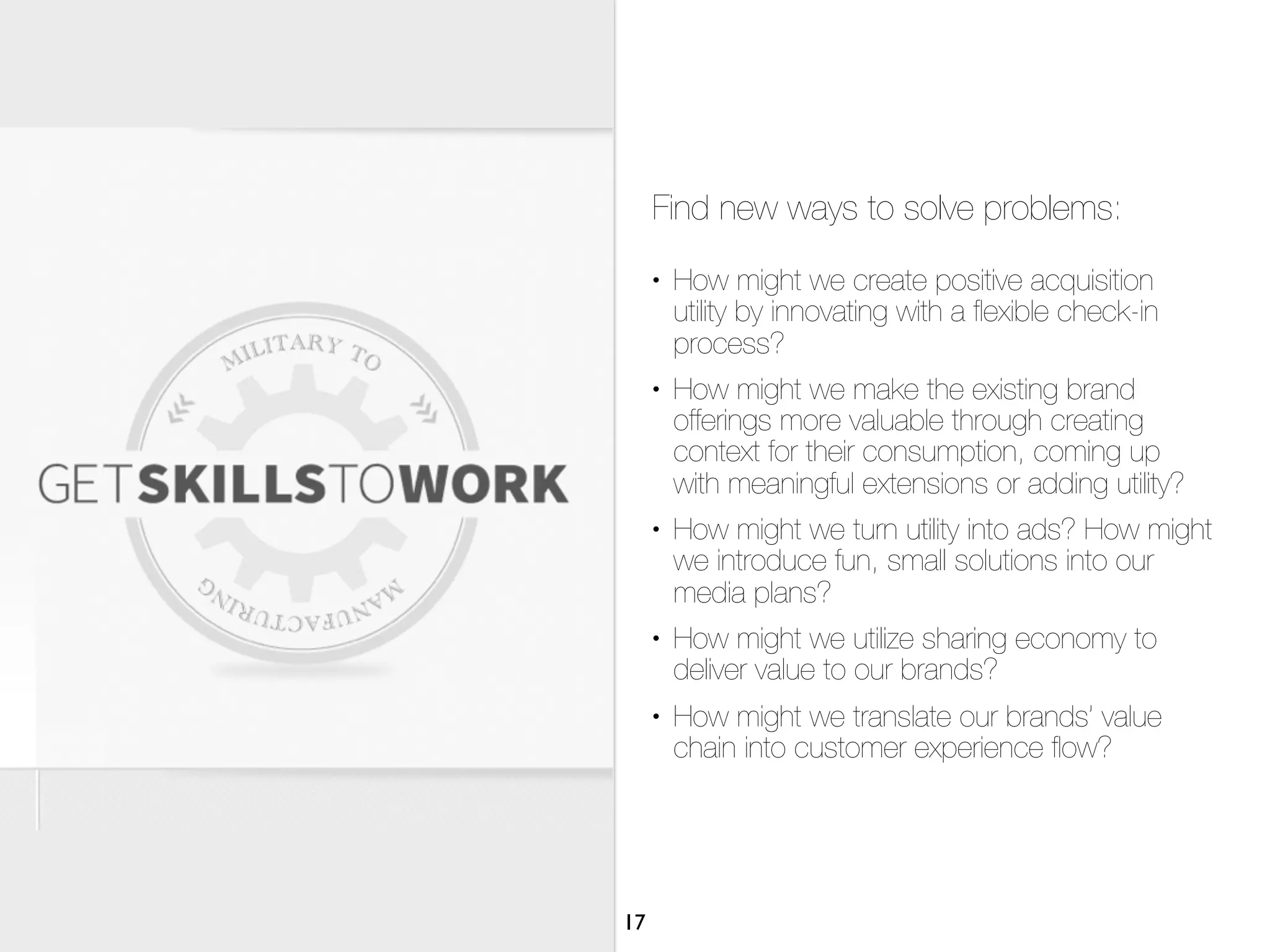 Find new ways to solve problems:
     •   How might we create positive acquisition
         utility by innovating with a ﬂexible check-in
         process?
     •   How might we make the existing brand
         offerings more valuable through creating
         context for their consumption, coming up
         with meaningful extensions or adding utility?
     •   How might we turn utility into ads? How might
         we introduce fun, small solutions into our
         media plans?
     •   How might we utilize sharing economy to
         deliver value to our brands?
     •   How might we translate our brands’ value
         chain into customer experience ﬂow?




17
 