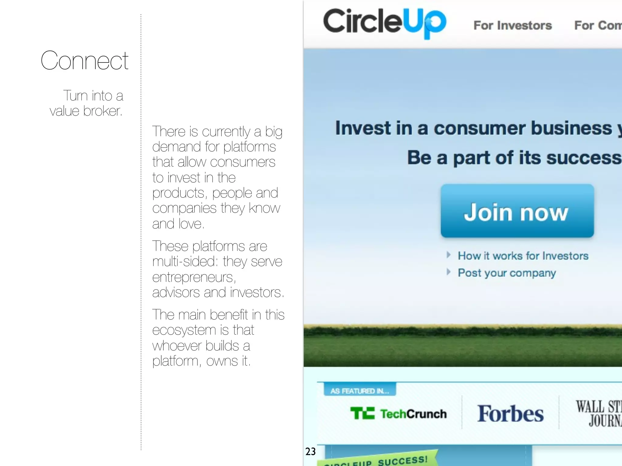 Connect
  Turn into a
value broker.
                There is currently a big
                demand for platforms
                that allow consumers
                to invest in the
                products, people and
                companies they know
                and love.
                These platforms are
                multi-sided: they serve
                entrepreneurs,
                advisors and investors.
                The main beneﬁt in this
                ecosystem is that
                whoever builds a
                platform, owns it.




                                           23
 