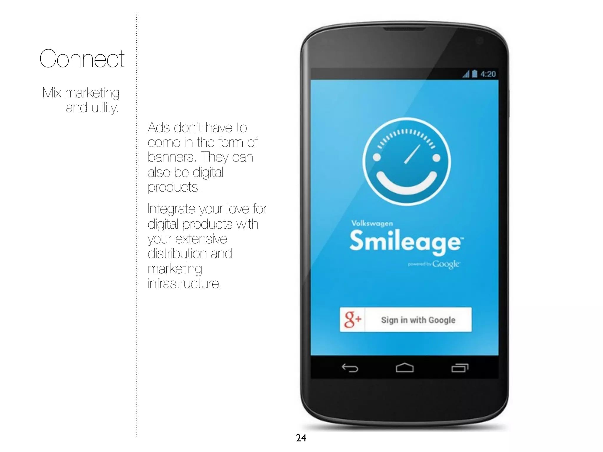 Connect
Mix marketing
    and utility.
                   Ads don’t have to
                   come in the form of
                   banners. They can
                   also be digital
                   products.
                   Integrate your love for
                   digital products with
                   your extensive
                   distribution and
                   marketing
                   infrastructure.




                                             24
 