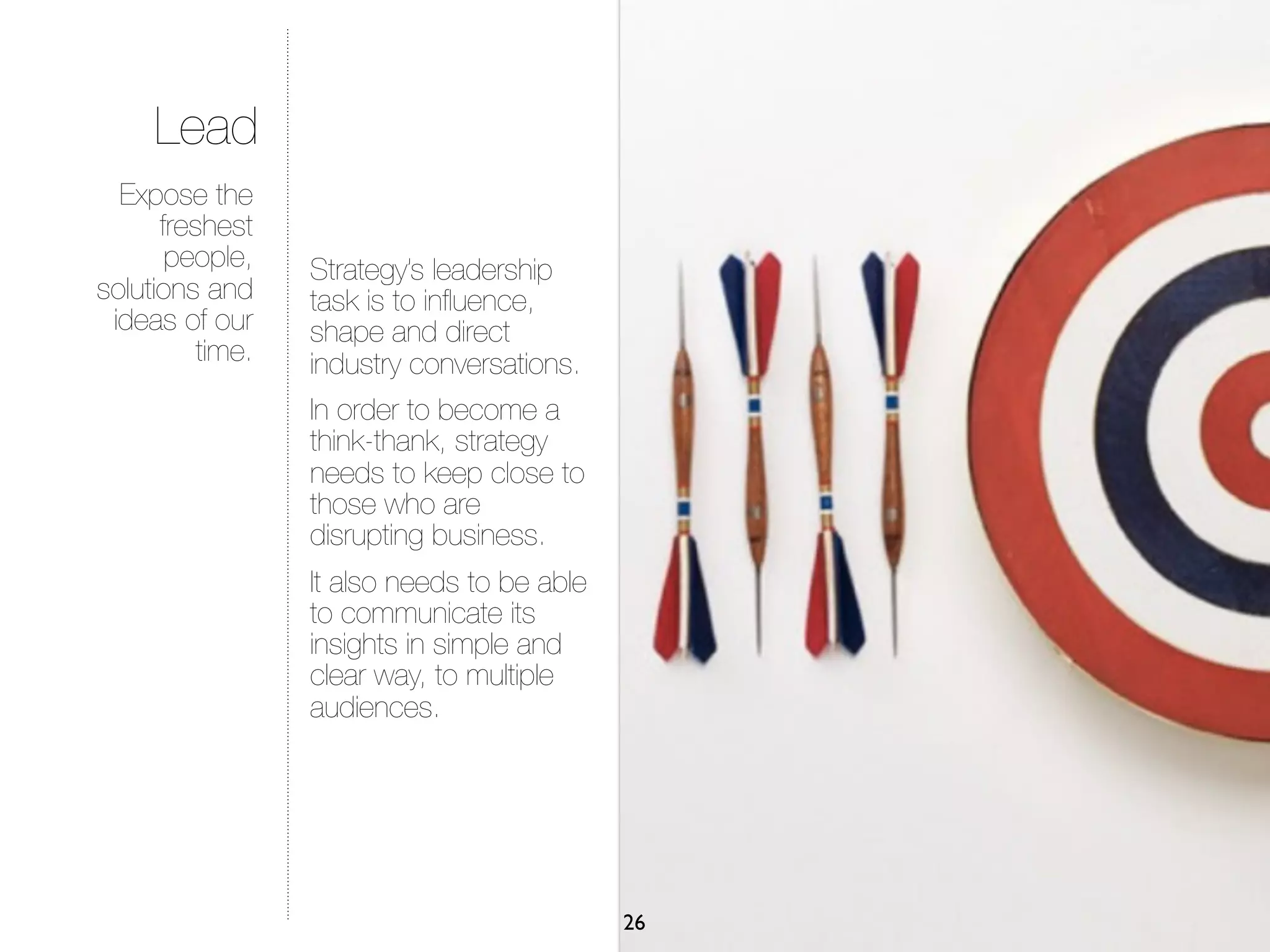 Lead
  Expose the
      freshest
       people,    Strategy’s leadership
solutions and     task is to inﬂuence,
 ideas of our     shape and direct
          time.   industry conversations.
                  In order to become a
                  think-thank, strategy
                  needs to keep close to
                  those who are
                  disrupting business.
                  It also needs to be able
                  to communicate its
                  insights in simple and
                  clear way, to multiple
                  audiences.




                                             26
 
