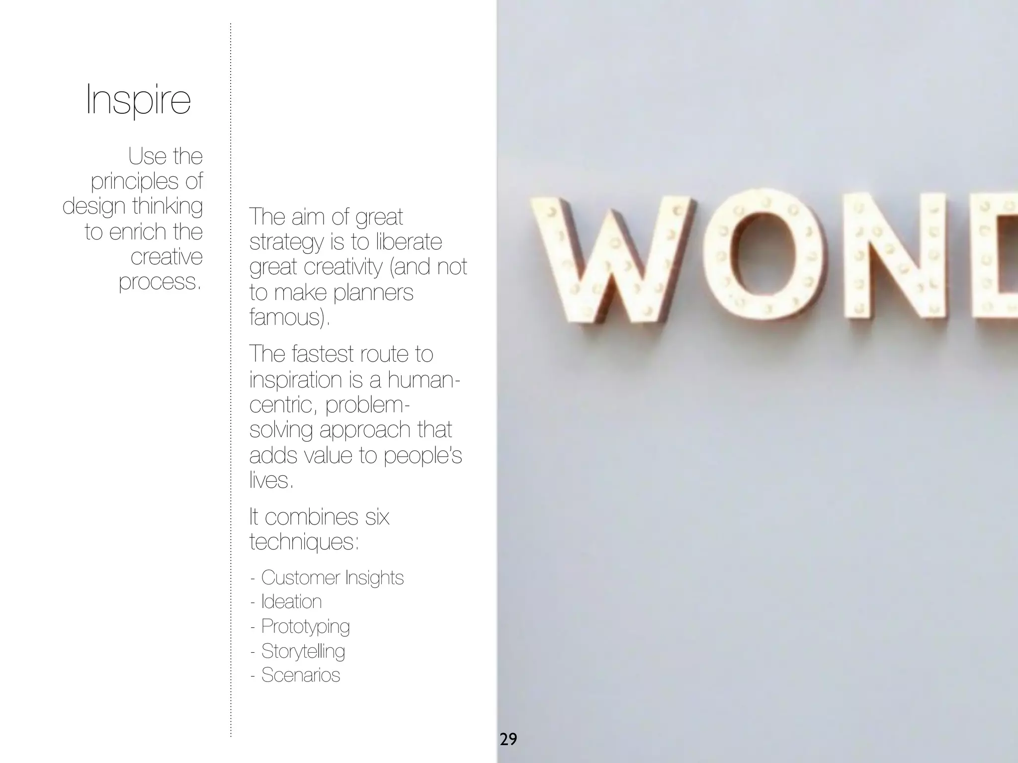 Inspire
       Use the
   principles of
design thinking    The aim of great
  to enrich the    strategy is to liberate
       creative    great creativity (and not
      process.     to make planners
                   famous).
                   The fastest route to
                   inspiration is a human-
                   centric, problem-
                   solving approach that
                   adds value to people’s
                   lives.
                   It combines six
                   techniques:
                   - Customer Insights
                   - Ideation
                   - Prototyping
                   - Storytelling
                   - Scenarios


                                               29
 