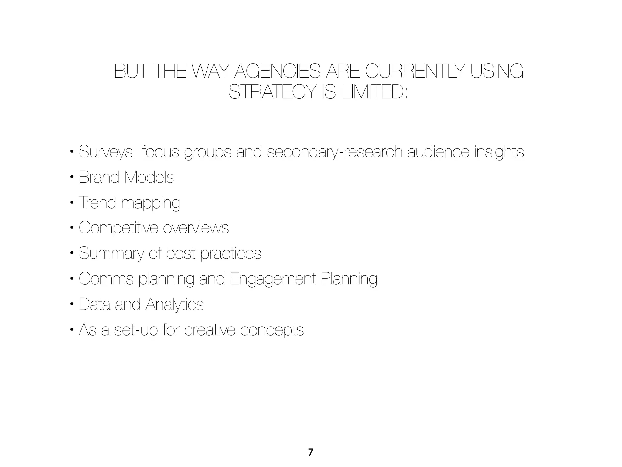 BUT THE WAY AGENCIES ARE CURRENTLY USING
                 STRATEGY IS LIMITED:

• Surveys, focus groups and secondary-research audience insights
• Brand Models


• Trend mapping

• Competitive overviews


• Summary of best practices


• Comms planning and Engagement Planning

• Data and Analytics


• As a set-up for creative concepts




                                 7
 
