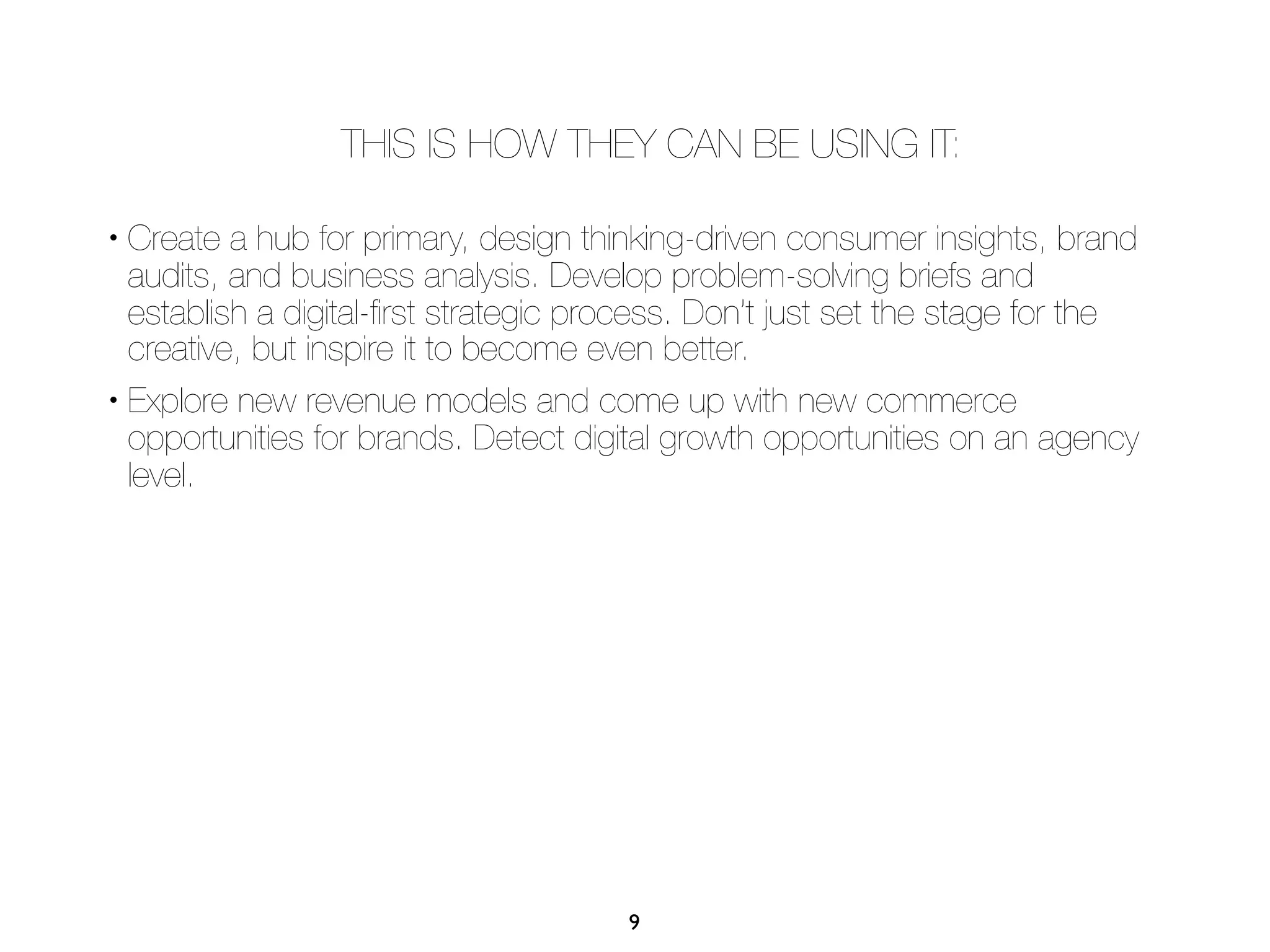 THIS IS HOW THEY CAN BE USING IT:

• Create a hub for primary, design thinking-driven consumer insights, brand
  audits, and business analysis. Develop problem-solving briefs and
  establish a digital-ﬁrst strategic process. Don’t just set the stage for the
  creative, but inspire it to become even better.
• Explore new revenue models and come up with new commerce

  opportunities for brands. Detect digital growth opportunities on an agency
  level.




                                       9
 