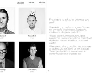First step is to ask what business you
are in.
Stop deﬁning yourself as an agency. You are
not only about creative ideas, campaigns,
media plans, design or production.
You are about business solutions, great
experiences, sustainable systems, content and
distribution. You are an advisor, broker and
curator.
When you redeﬁne yourself like this, the range
of solutions you can come up with expands.
The range of problems you can solve and
clients you can serve expands, too.
16
 