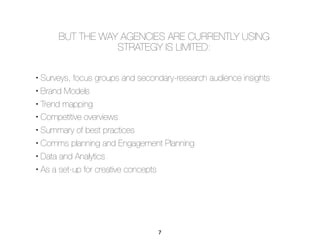 • Surveys, focus groups and secondary-research audience insights
• Brand Models
• Trend mapping
• Competitive overviews
• Summary of best practices
• Comms planning and Engagement Planning
• Data and Analytics
• As a set-up for creative concepts
BUT THE WAY AGENCIES ARE CURRENTLY USING
STRATEGY IS LIMITED:
7
 