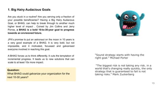 1. Big Hairy Audacious Goals
Are you stuck in a routine? Are you serving only a fraction of
your possible beneficiaries? Having a Big Hairy Audacious
Goal, or BHAG, can help to break through to another much
higher level of impact . Coined by Jim Collins and Jerry
Porras, a BHAG is a bold 10-to-30-year goal to progress
towards an envisioned future.
JFK’s promise to put an astronaut on the moon in 10 years is
a very good example of a BHAG. It is very bold, but not
impossible, and it motivated, focussed and galvanised
everyone involved in reaching this goal.
A BHAG forces us to think differently. It cuts the temptation of
incremental progress. It leads us to new solutions that can
scale to at least 10x more impact.
Question:
What BHAG could galvanize your organization for the
next 10-30 years?
“The biggest risk is not taking any risk. in a
world that’s changing really quickly, the only
strategy that is guaranteed to fail is not
taking risks.” Mark Zuckerberg
“Sound strategy starts with having the
right goal.” Michael Porter
13
 