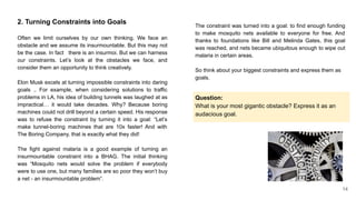 2. Turning Constraints into Goals
Often we limit ourselves by our own thinking. We face an
obstacle and we assume its insurmountable. But this may not
be the case. In fact there is an insurmoi. But we can harness
our constraints. Let’s look at the obstacles we face, and
consider them an opportunity to think creatively.
Elon Musk excels at turning impossible constraints into daring
goals .. For example, when considering solutions to traffic
problems in LA, his idea of building tunnels was laughed at as
impractical… it would take decades. Why? Because boring
machines could not drill beyond a certain speed. His response
was to refuse the constraint by turning it into a goal: “Let’s
make tunnel-boring machines that are 10x faster! And with
The Boring Company, that is exactly what they did!
The fight against malaria is a good example of turning an
insurmountable constraint into a BHAG. The initial thinking
was “Mosquito nets would solve the problem if everybody
were to use one, but many families are so poor they won’t buy
a net - an insurmountable problem”.
The constraint was turned into a goal: to find enough funding
to make mosquito nets available to everyone for free. And
thanks to foundations like Bill and Melinda Gates, this goal
was reached, and nets became ubiquitous enough to wipe out
malaria in certain areas.
So think about your biggest constraints and express them as
goals.
Question:
What is your most gigantic obstacle? Express it as an
audacious goal.
14
 
