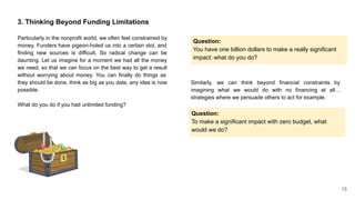 3. Thinking Beyond Funding Limitations
Particularly in the nonprofit world, we often feel constrained by
money. Funders have pigeon-holed us into a certain slot, and
finding new sources is difficult. So radical change can be
daunting. Let us imagine for a moment we had all the money
we need, so that we can focus on the best way to get a result
without worrying about money. You can finally do things as
they should be done, think as big as you date, any idea is now
possible.
What do you do if you had unlimited funding?
Question:
You have one billion dollars to make a really significant
impact: what do you do?
Similarly, we can think beyond financial constraints by
imagining what we would do with no financing at all…
strategies where we persuade others to act for example.
Question:
To make a significant impact with zero budget, what
would we do?
15
 