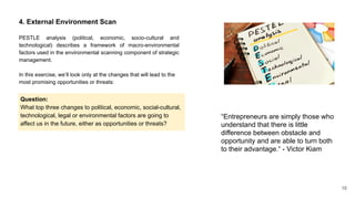 16
4. External Environment Scan
PESTLE analysis (political, economic, socio-cultural and
technological) describes a framework of macro-environmental
factors used in the environmental scanning component of strategic
management.
In this exercise, we’ll look only at the changes that will lead to the
most promising opportunities or threats:
Question:
What top three changes to political, economic, social-cultural,
technological, legal or environmental factors are going to
affect us in the future, either as opportunities or threats?
“Entrepreneurs are simply those who
understand that there is little
difference between obstacle and
opportunity and are able to turn both
to their advantage.“ - Victor Kiam
 
