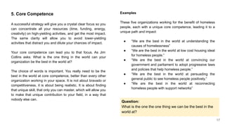 5. Core Competence
A successful strategy will give you a crystal clear focus so you
can concentrate all your resources (time, funding, energy,
creativity) on high-yielding activities, and get the most impact.
The same clarity will allow you to avoid lower-yielding
activities that distract you and dilute your chances of impact.
Your core competence can lead you to that focus. As Jim
Collins asks: What is the one thing in the world can your
organization be the best in the world at?
The choice of words is important. You really need to be the
best in the world at core competence, better than every other
organization working in your space. It is not about bravado or
competitiveness, it is about being realistic. It is about finding
that unique skill, that only you can master, which will allow you
to make that unique contribution to your field, in a way that
nobody else can.
Examples
These five organizations working for the benefit of homeless
people, each with a unique core competence, leading it to a
unique path and impact:
● “We are the best in the world at understanding the
causes of homelessness”
● “We are the best in the world at low cost housing ideal
for homeless people.”
● “We are the best in the world at convincing our
government and parliament to adopt progressive laws
and policies that help homeless people.”
● “We are the best in the world at persuading the
general public to see homeless people positively.”
● “We are the best in the world at reconnecting
homeless people with support networks”
Question:
What is the one the one thing we can be the best in the
world at?
17
 
