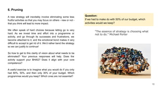 “The essence of strategy is choosing what
not to do.” Michael Porter
6. Pruning
A new strategy will inevitably involve eliminating some less
fruitful activities so that you may focus on others - new or not -
that you think will lead to more impact.
We often speak of hard choices because letting go is very
hard. As we invest time and effort into a programme or
activity, and go through its successes and frustrations, we
become attached to it, and the emotional bond makes it very
difficult to accept to get rid of it. We’d rather bend the strategy
so we can justify to continue!
So how to get to this clarity of vision about what needs to be
eliminated? Your previous responses will help. Does the
activity support your BHAG? Does it align with your core
competence?
A useful exercise is to imagine what you would do if you only
had 80%, 50%, and then only 30% of your budget. Which
programmes would you keep? Which ones are not essential?
Question:
If we had to make do with 50% of our budget, which
activities would we keep?
18
 