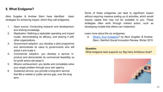 8. What Endgame?
Alice Gugelev & Andrew Stern have identified basic
strategies for achieving impact, which they call endgames:
1. Open source: Conducting research and development,
and sharing knowledge.
2. Replication: Defining a replicable operating and impact
model, demonstrating its efficacy, and sharing it with
other organizations
3. Government adoption: you develop a pilot programme
and demonstrate its value to governments who will
adopt it and scale it.
4. Commercial adoption: you develop a service or
product and demonstrate its commercial feasibility so
for-profit actors will adopt it.
5. Mission achievement: you tackle and completely solve
your target problem through your own agency.
6. Sustained service: you provide a long-term service
that fills a market or public service gap, over the long
term.
Some of these endgames can lead to significant impact
without requiring massive scaling up of activities, which would
require capital that may not be available to you. These
strategies often work through indirect action, such as
developing models that others can implement.
Learn more about the six endgames:
● What’s Your Endgame? by Alice Gugelev & Andrew
Stern, Stanford Social Innovation Review, Winter 2015
20
Question
What endgame best supports our Big Hairy Ambitious Goal?
 