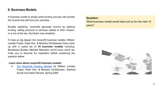 21
9. Business Models
A business model is simply what funding sources will provide
the income that will fund your activities.
Broadly speaking, nonprofits generate income by seeking
funding, selling products or services related to their mission,
or a mix of the two. But that’s very simplistic.
To help us dig deeper into nonprofit business models, William
Landes Foster, Peter Kim, & Barbara Christiansen have come
up with a useful list of 10 business models including
Beneficiary Builder, Member Motivator, and 6 more, which we
invite you to discover for inspiration before answering the
question below:
Question:
What business model would best suit us for the next 10
years?
Learn more about nonprofit business models:
● Ten Nonprofit Funding Models by William Landes
Foster, Peter Kim, & Barbara Christiansen, Stanford
Social Innovation Review, Spring 2009
 