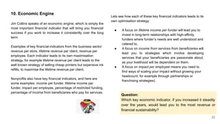 22
10. Economic Engine
Jim Collins speaks of an economic engine, which is simply the
most important financial indicator that will bring you financial
success if you work to increase it consistently over the long
term.
Examples of key financial indicators from the business sector:
revenue per store, lifetime revenue per client, revenue per
employee. Each indicator leads to its own maximisation
strategy, for example lifetime revenue per client leads to the
well known strategy of selling cheap printers but expensive ink
refills, to maximise the lifetime revenue per client.
Nonprofits also have key financial indicators, and here are
some examples: income per funder, lifetime income per
funder, impact per employee, percentage of restricted funding,
percentage of income from beneficiaries who pay for services.
Lets see how each of these key financial indicators leads to its
own optimisation strategy:
● A focus on lifetime income per funder will lead you to
invest in long-term relationships with high-affinity
funders where funder’s needs are well understood and
catered to.
● A focus on income from services from beneficiaries will
lead you to strategies which involve developing
services that your beneficiaries are passionate about,
as your livelihood will be dependent on them.
● A focus on impact per employee means you need to
find ways of scaling your impact without growing your
headcount, for example through partnerships or
franchising strategies).
Question:
Which key economic indicator, if you increased it steadily
over the years, would lead you to the most revenue or
financial sustainability?
 