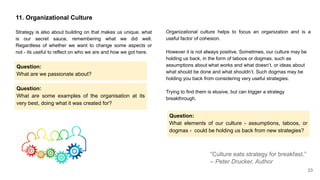 11. Organizational Culture
Strategy is also about building on that makes us unique, what
is our secret sauce, remembering what we did well.
Regardless of whether we want to change some aspects or
not - its useful to reflect on who we are and how we got here.
Question:
What are some examples of the organisation at its
very best, doing what it was created for?
“Culture eats strategy for breakfast.”
– Peter Drucker, Author
Organizational culture helps to focus an organization and is a
useful factor of cohesion.
However it is not always positive. Sometimes, our culture may be
holding us back, in the form of taboos or dogmas, such as
assumptions about what works and what doesn’t, or ideas about
what should be done and what shouldn’t. Such dogmas may be
holding you back from considering very useful strategies.
Trying to find them is elusive, but can trigger a strategy
breakthrough.
Question:
What elements of our culture - assumptions, taboos, or
dogmas - could be holding us back from new strategies?
Question:
What are we passionate about?
23
 