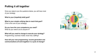Putting it all together
Once you reply to you the questions below, you will have most
of your strategy.
What is your (hopefully bold) goal?
What is your simple unifying idea to reach that goal?
(This is the core of your strategy)
Do you have the core competence you need?
What do you need to do to acquire it?
What will you need to change to execute your strategy?
Programming, business model, know how, staffing?
How will your new programming, income generation and
communications all work together in a cycle of change?
26
 