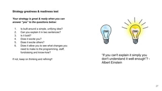 27
Strategy greatness & readiness test
Your strategy is great & ready when you can
answer “yes” to the questions below:
1. Is built around a simple, unifying idea?
2. Can you explain it in two sentences?
3. Is it bold?
4. Does it excite you?
5. Does it excite others?
6. Does it allow you to see what changes you
need to make to the programming, staff,
fundraising and know-how?
If not, keep on thinking and refining!!
“If you can't explain it simply you
don't understand it well enough”? -
Albert Einstein
 