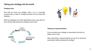 Taking your strategy into the world
Feedback time
Now that you have your strategy, write it up in a two-page
concept note or a deck of 10-slides and take it out for review and
feedback.
What do colleagues and other stakeholders have to say about it?
How will they help execute the strategy at their level?
Testing and experimentation
If you are basing your strategy on assumptions that are not
tested, that is a risk.
What small pilots or experimentation can you do to verify your
assumptions before adopting that strategy?
28
 