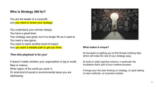 Who is Strategy 360 for?
You are the leader of a nonprofit,
and you need to renew your strategy:
You understand your domain deeply,
You have a great team.
Your strategy was great, but it no longer fits as it used to.
You need a new game,
You need to reach another level of impact,
And you want a reliable path to get you there.
Then this playbook is for you!
It doesn’t matter whether your organization is big or small,
New or mature,
What region of the world you work in,
Or what kind of social or environmental issue you are
addressing.
3
What makes it unique?
Its focussed on getting you to that Simple Unifying Idea
which will make the rest of your strategy easy.
Its built on solid cognitive science, in particular the
incubation that’s part of your creative process.
It brings your the best thinking on strategy, on goal setting,
on lean methods, on business models.
 