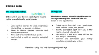 32
Strategy 360
A companion web app for the Strategy Playbook to
enrich your strategy with ideas from staff and
friends of your organization:
● Collect insights from staff, board, beneficiaries,
peers, partners, funders, fans, experts.
● Beautiful color-coded report allows you to filter
insights… internal, external, etc.
● Use upvoting to see which ideas resonate the
most with your constituency.
● Document and demonstrate your strategy
consultation process to your funders.
Coming soon
The Imaginate method
Or how unlock your deepest creativity and imagine
radical new solutions for social change.
● Uses cognitive sciences to unlock unconscious
mind and help you generate novel ideas.
● Based on cognitive sciences: combines deep
thinking with incubation.
● Works both for team and individual quests.
● Ideal method to guide an executive sabbatical
program.
Interested? Drop us a line: daniel@imaginate.xyz
 