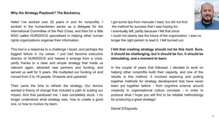 Why the Strategy Playbook? The Backstory.
Hello! I’ve worked over 20 years in and for nonprofits. I
worked in the humanitarian sector as a delegate for the
International Committee of the Red Cross, and then for a little
NGO called HURIDOCS specialised in helping other human
rights organizations organise their information.
This tool is a response to a challenge I faced, and perhaps the
biggest failure in my career. I just had become executive
director of HURIDOCS and helped it emerge from a crisis,
partly thanks to a clear and simple strategy that made us
relevant again, attracted new partners and funding, and
served us well for 5 years. We multiplied our funding x4 and
moved from 2 to 16 people. Onwards and upwards!
Then came the time to refresh the strategy. Our donors
wanted a theory of change that included a path to scaling our
impact. And that paralysed me, I was completely stuck. I no
longer understood what strategy was, how to create a good
one, or how to involve my team.
I got some tips from manuals I read, but did not find
the method for success that I was hoping for.
I eventually left, partly because I felt that since
I could not clearly see the future of the organization, I was no
longer the right person to lead it. I felt burned out.
I felt that creating strategy should not be this hard. Sure,
it should be challenging, but it should be fun, it should be
stimulating, and a moment to learn.
In the couple of years that followed, I decided to work on
helping other nonprofits build their capacity, and one of the
results is this method. It involved exploring and putting
together methods for strategy development that have never
been put together before - from cognitive science around
creativity to organisational culture concepts - in order to
produce what I hope you will find to be reliable methodology
for producing a great strategy!
Daniel D’Esposito
4
 