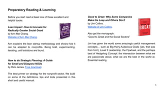 Preparatory Reading & Learning
Before you start read at least one of these excellent and
helpful books:
Lean Impact: How to Innovate for
Radically Greater Social Good
by Ann Mei Chang.
Website of Ann Mei Chang.
Ann explains the lean startup methodology and shows how it
can be adapted to nonprofits. Being bold, experimenting,
iterating, until solutions are found.
How to do Strategic Planning: A Guide
for Small and Diaspora NGOs
by Rick James. Free download.
The best primer on strategy for the nonprofit sector. We build
on some of the definitions, tips and tools presented in this
short and useful manual.
Good to Great: Why Some Companies
Make the Leap and Others Don't
by Jim Collins.
Website of Jim Collins.
Also get the monograph:
“Good to Great and the Social Sectors”
Jim has given the world some amazingly useful management
concepts… such as Big Hairy Audacious Goals (yes, that was
from him!), Level 5 Leadership, the Flywheel, and the perhaps
best of Hedgehog Concept: the intersection between what we
are passionate about, what we are the best in the world at.
Essential reading.
5
 