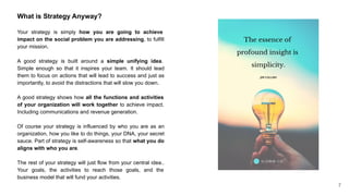 What is Strategy Anyway?
Your strategy is simply how you are going to achieve
impact on the social problem you are addressing, to fulfill
your mission.
A good strategy is built around a simple unifying idea.
Simple enough so that it inspires your team. It should lead
them to focus on actions that will lead to success and just as
importantly, to avoid the distractions that will slow you down.
A good strategy shows how all the functions and activities
of your organization will work together to achieve impact.
Including communications and revenue generation.
Of course your strategy is influenced by who you are as an
organization, how you like to do things, your DNA, your secret
sauce. Part of strategy is self-awareness so that what you do
aligns with who you are.
The rest of your strategy will just flow from your central idea..
Your goals, the activities to reach those goals, and the
business model that will fund your activities.
7
 