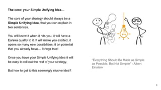 The core: your Simple Unifying Idea…
The core of your strategy should always be a
Simple Unifying Idea, that you can explain in
two sentences.
You will know it when it hits you, it will have a
Eureka quality to it. It will make you excited, it
opens so many new possibilities, it on potential
that you already have… It rings true!
Once you have your Simple Unifying Idea it will
be easy to roll out the rest of your strategy.
But how to get to this seemingly elusive idea?
8
“Everything Should Be Made as Simple
as Possible, But Not Simpler” - Albert
Einstein
 