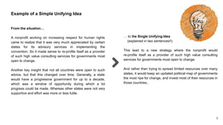 9
Example of a Simple Unifying Idea
From the situation…
A nonprofit working on increasing respect for human rights
came to realize that it was very much appreciated by certain
states for its advisory services in implementing the
convention. So it made sense to re-profile itself as a provider
of such high value consulting services for governments most
open to change.
Another key insight that not all countries were open to such
advice, but that this changed over time. Generally, a state
would have a progressive government for up to a decade,
which was a window of opportunity during which a lot
progress could be made. Whereas other states were not very
supportive and effort was more or less futile.
… to the Single Unifying Idea
(explained in two sentences!!)
This lead to a new strategy where the nonprofit would
re-profile itself as a provider of such high value consulting
services for governments most open to change.
And rather than trying to spread limited resources over many
states, it would keep an updated political map of governments
the most ripe for change, and invest most of their resources in
those countries..
 
