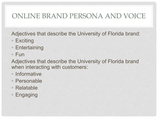 ONLINE BRAND PERSONA AND VOICE
Adjectives that describe the University of Florida brand:
• Exciting
• Entertaining
• Fun
Adjectives that describe the University of Florida brand
when interacting with customers:
• Informative
• Personable
• Relatable
• Engaging
 
