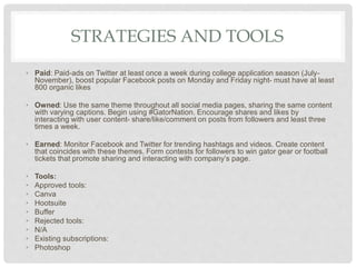 STRATEGIES AND TOOLS
• Paid: Paid-ads on Twitter at least once a week during college application season (July-
November), boost popular Facebook posts on Monday and Friday night- must have at least
800 organic likes
• Owned: Use the same theme throughout all social media pages, sharing the same content
with varying captions. Begin using #GatorNation. Encourage shares and likes by
interacting with user content- share/like/comment on posts from followers and least three
times a week.
• Earned: Monitor Facebook and Twitter for trending hashtags and videos. Create content
that coincides with these themes. Form contests for followers to win gator gear or football
tickets that promote sharing and interacting with company’s page.
• Tools:
• Approved tools:
• Canva
• Hootsuite
• Buffer
• Rejected tools:
• N/A
• Existing subscriptions:
• Photoshop
 