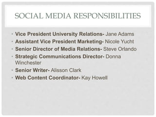 SOCIAL MEDIA RESPONSIBILITIES
• Vice President University Relations- Jane Adams
• Assistant Vice President Marketing- Nicole Yucht
• Senior Director of Media Relations- Steve Orlando
• Strategic Communications Director- Donna
Winchester
• Senior Writer- Alisson Clark
• Web Content Coordinator- Kay Howell
 
