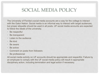 SOCIAL MEDIA POLICY
The University of Florida’s social media accounts are a way for the college to interact
with the Gator Nation. Social media is an informal way to interact with target audiences,
but proper etiquette should be used in all posts. UF social media accounts are expected
to follow the ideals of the university.
• Be respectful
• Be transparent
• Listen to the audience
• Be kind
• Be aware
• Be active
• Comment on posts from followers
• Be professional
All social media activity on UF accounts should be appropriate and respectful. Failure by
an employee to comply with the UF social media policy will result in appropriate
disciplinary action, including termination and legal action if necessary.
 