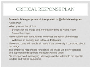 CRITICAL RESPONSE PLAN
• Scenario 1- Inappropriate picture posted to @uflorida Instagram
• Action Plan
• When you see the picture
• Screenshot the image and immediately send to Nicole Yucht
• Delete the image
• Nicole will contact Jane Adams to discuss the reach of the image
• Will issue an apology and follow-up Instagram
• Nicole and Jane will handle all media if the university if contacted about
the image
• The employee responsible for posting the image will be investigated
and appropriate disciplinary measures will be taken
• No pre-approved messaging. Messages will be tailored to the specific
incident and will be apologetic.
 