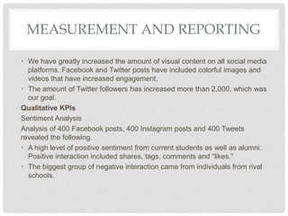 MEASUREMENT AND REPORTING
• We have greatly increased the amount of visual content on all social media
platforms. Facebook and Twitter posts have included colorful images and
videos that have increased engagement.
• The amount of Twitter followers has increased more than 2,000, which was
our goal.
Qualitative KPIs
Sentiment Analysis
Analysis of 400 Facebook posts, 400 Instagram posts and 400 Tweets
revealed the following.
• A high level of positive sentiment from current students as well as alumni.
Positive interaction included shares, tags, comments and “likes.”
• The biggest group of negative interaction came from individuals from rival
schools.
 