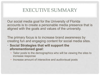 EXECUTIVE SUMMARY
Our social media goal for the University of Florida
accounts is to create a personable media presence that is
aligned with the goals and values of the university.
The primary focus is to increase brand awareness by
creating fun and engaging content for social media sites.
• Social Strategies that will support the
aforementioned goal:
• Tailor posts to the demographics who will be viewing the sites to
increase response
• Increase amount of interactive and audiovisual posts
 