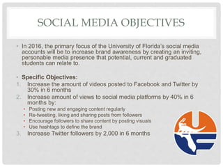 SOCIAL MEDIA OBJECTIVES
• In 2016, the primary focus of the University of Florida’s social media
accounts will be to increase brand awareness by creating an inviting,
personable media presence that potential, current and graduated
students can relate to.
• Specific Objectives:
1. Increase the amount of videos posted to Facebook and Twitter by
30% in 6 months
2. Increase amount of views to social media platforms by 40% in 6
months by:
• Posting new and engaging content regularly
• Re-tweeting, liking and sharing posts from followers
• Encourage followers to share content by posting visuals
• Use hashtags to define the brand
3. Increase Twitter followers by 2,000 in 6 months
 
