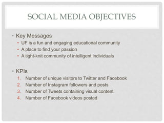 SOCIAL MEDIA OBJECTIVES
• Key Messages
• UF is a fun and engaging educational community
• A place to find your passion
• A tight-knit community of intelligent individuals
• KPIs
1. Number of unique visitors to Twitter and Facebook
2. Number of Instagram followers and posts
3. Number of Tweets containing visual content
4. Number of Facebook videos posted
 