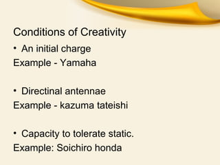 Conditions of Creativity
• An initial charge
Example - Yamaha
• Directinal antennae
Example - kazuma tateishi
• Capacity to tolerate static.
Example: Soichiro honda
 