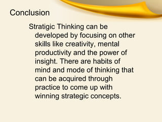 Conclusion
Stratigic Thinking can be
developed by focusing on other
skills like creativity, mental
productivity and the power of
insight. There are habits of
mind and mode of thinking that
can be acquired through
practice to come up with
winning strategic concepts.
 