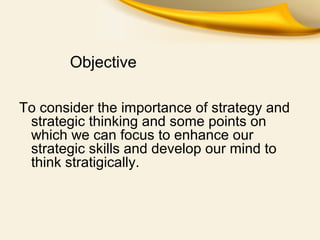 Objective
To consider the importance of strategy and
strategic thinking and some points on
which we can focus to enhance our
strategic skills and develop our mind to
think stratigically.
 