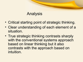Analysis
• Critical starting point of strategic thinking.
• Clear understanding of each element of a
situation.
• True strategic thinking contrasts sharply
with the conventional systems approach
based on linear thinking but it also
contrasts with the approach based on
intuition.
 