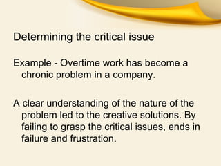 Determining the critical issue
Example - Overtime work has become a
chronic problem in a company.
A clear understanding of the nature of the
problem led to the creative solutions. By
failing to grasp the critical issues, ends in
failure and frustration.
 