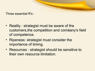 Three essential R's :
• Reality : strategist must be aware of the
customers,the competition and comåany's field
of competence.
• Ripeness: strategist must consider the
importance of timing.
• Resources : strategist should be sensitive to
their own resource limitation.
 