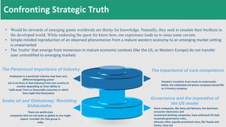 • Would-be stewards of emerging giants worldwide are thirsty for knowledge. Naturally, they seek to emulate their brethren in
the developed world. While endorsing the quest for know how, our experience leads us to issue some caveats
• Simple-minded reproduction of an observed phenomenon from a mature western economy to an emerging market setting
is unwarranted
• The ‘truths’ that emerge from immersion in mature economic contexts (like the US, or Western Europe) do not transfer
over unmodified to emerging markets
There are world-class
companies that are not quite as global as one might
expect. Consider the Tata group in
India
Snake oil and Globaloney: Revisiting
Shibboleths
Employees in a particular industry may have very
different bargaining power
(vis-à-vis firms in that industry) from one country to
another depending on their ability to
‘walk away’ from un favourable outcomes in which
they might find themselves
The Paramount Importance of Industry
Some companies, like Sony and Nomura, the dominant
consumer electronics and
investment banking companies, have embraced US style
corporate governance rules,
whereas other, equally prominent ones, like Toyota and
Canon, have not
Governance and the imperative of
the US model
Yamaha’s transition from music to motorcycles
Nokia, the celebrated cell phone company started life
as a forestry company
The importance of core competence
Confronting Strategic Truth
 