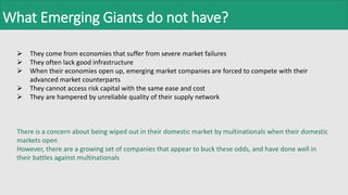 What Emerging Giants do not have?
 They come from economies that suffer from severe market failures
 They often lack good infrastructure
 When their economies open up, emerging market companies are forced to compete with their
advanced market counterparts
 They cannot access risk capital with the same ease and cost
 They are hampered by unreliable quality of their supply network
There is a concern about being wiped out in their domestic market by multinationals when their domestic
markets open
However, there are a growing set of companies that appear to buck these odds, and have done well in
their battles against multinationals
 