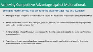 Achieving Competitive Advantage against Multinationals
Emerging market companies can turn the disadvantages into an advantage
 Managers at local companies know how to work around the institutional voids which is difficult for the MNCs
 MNCs are reluctant to tailor their strategies, products, services, and communications for developing market
as its costly , cumbersome and risky
 Getting listed on NYSE or Nasdaq, it becomes easy for them to access to the capital the same way American
multinationals do
 Several emerging companies have been successful to cope up with local institutional voids by developing
their own internal organizational mechanism
 