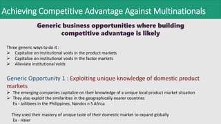 Achieving Competitive Advantage Against Multinationals
Generic business opportunities where building
competitive advantage is likely
Three generic ways to do it :
 Capitalize on institutional voids in the product markets
 Capitalize on institutional voids in the factor markets
 Alleviate institutional voids
Generic Opportunity 1 : Exploiting unique knowledge of domestic product
markets
 The emerging companies capitalize on their knowledge of a unique local product market situation
 They also exploit the similarities in the geographically nearer countries
Ex - Jollibees in the Philippines, Nandos n S Africa
They used their mastery of unique taste of their domestic market to expand globally
Ex - Haier
 