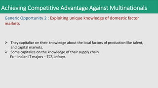 Achieving Competitive Advantage Against Multinationals
Generic Opportunity 2 : Exploiting unique knowledge of domestic factor
markets
 They capitalize on their knowledge about the local factors of production like talent,
and capital markets.
 Some capitalize on the knowledge of their supply chain
Ex – Indian IT majors – TCS, Infosys
 